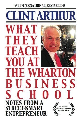 What They Teach You At The Wharton Business School: How To Be An Entrepreneur, Start A Successful Business, Sell More Than The Competition, Make More Money, Have More Fun, Be A Better Person, And Live A Happier Life