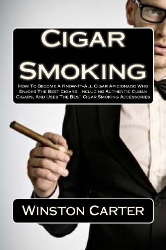 Cigar Smoking: How To Become A Know-It-All Cigar Aficionado Who Enjoys The Best Cigars, Including Authentic Cuban Cigars, And Uses The Best Cigar Smoking Accessories