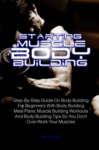 Starting Muscle Body Building: Step-By-Step Guide On Body Building For Beginners With Body Building Meal Plans, Muscle Building Workouts And Body Building Tips So You Don’t Over-Work Your Muscles