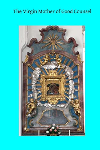 The Virgin Mother of Good Counsel: A History of the Ancient Sanctuary of Our Lady of Good Counsel In Genazzano, And of the Wondeful Apparition and ... From Scutari in Albania to Genazzano in 1467