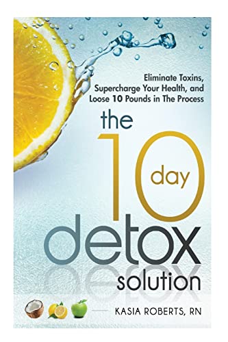 The 10 Day Detox Solution: Eliminate Toxins, Supercharge Your Health and Lose 10 Pounds in the Process!
