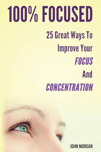 100% Focused: 25 Great Ways To Improve Your Focus And Concentration