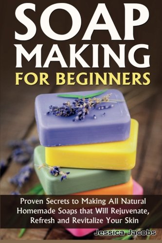 Soap Making for Beginners: Proven Secrets to Making All Natural Homemade Soaps that Will Rejuvenate, Refresh and Revitalize Your Skin