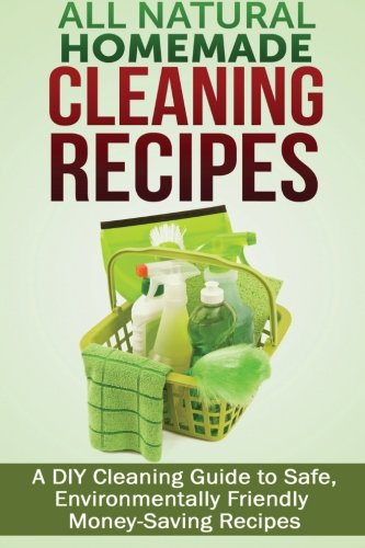 All Natural Homemade Cleaning Recipes: A DIY Cleaning Guide to Safe, Environmentally Friendly, Money Saving Recipes