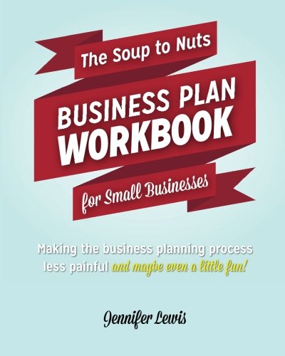 The Soup To Nuts Business Plan Workbook For Small Businesses: Making The Business Planning Process Less Painful And Maybe Even A Little Fun