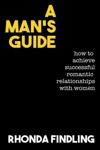 A Man's Guide: How To Achieve Successful Romantic Relationships With Women
