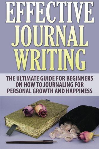 Effective Journal Writing: The Ultimate Guide For Beginners On How To Journaling For Personal Growth And Happiness