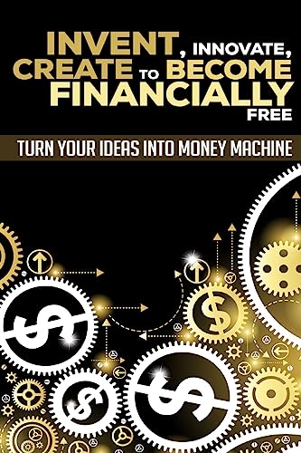 Invent, Innovate, Create To Become Financially Free: Turn Your Ideas Into Money Machine