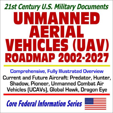 21st Century U.S. Military Documents Unmanned Aerial Vehicles (UAV) Roadmap 2002 to 2027 Comprehensive, Fully Illustrated Overview of Current and Future Aircraft, Predator, Hunter, Shadow, Pioneer, Global Hawk, Unmanned Combat Air Vehicles (UCAVs), Dragon Eye