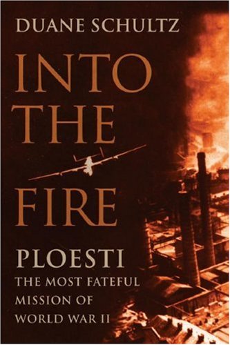 Into the Fire: Ploesti: The Most Fateful Mission of World War II