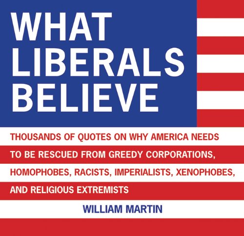 What Liberals Believe: Thousands of Quotes on Why America Needs to Be Rescued from Greedy Corporations, Homophobes, Racists, Imperialists, Xe