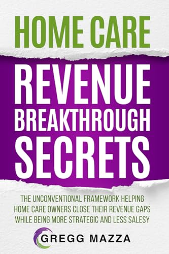 HOME CARE REVENUE BREAKTHROUGH SECRETS: THE UNCONVENTIONAL FRAMEWORK HELPING HOME CARE OWNERS CLOSE THEIR REVENUE GAPS WHILE BEING MORE STRATEGIC AND LESS SALESY