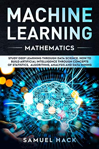 Machine Learning Mathematics: Study Deep Learning Through Data Science. How to Build Artificial Intelligence Through Concepts of Statistics, Algorithms, Analysis and Data Mining