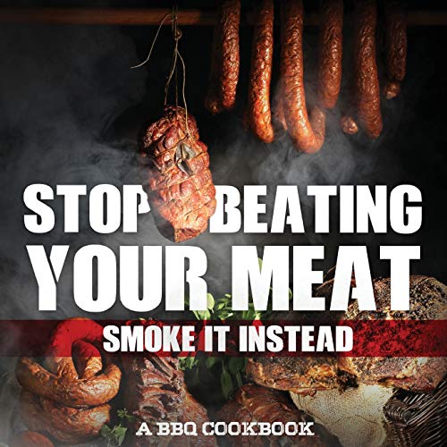 Stop Beating Your Meat - Smoke It Instead A BBQ Cookbook: Dozens of Bar-B-Q Recipes That Will Have Your Guests Salivating for More