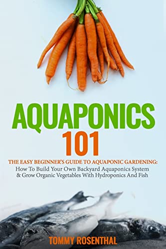 Aquaponics 101: The Easy Beginner’s Guide to Aquaponic Gardening: How To Build Your Own Backyard Aquaponics System and Grow Organic Vegetables With Hydroponics And Fish