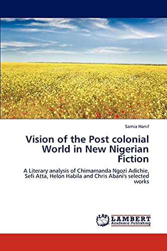 Vision of the Post colonial World in New Nigerian Fiction: A Literary analysis of Chimamanda Ngozi Adichie, Sefi Atta, Helon Habila and Chris Abani's selected works
