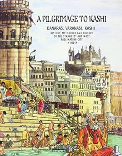 A Pilgrimage to Kashi: Banaras, Varanasi, Kashi. History, Mythology and Culture of the Most Strange and Fascinating City in India