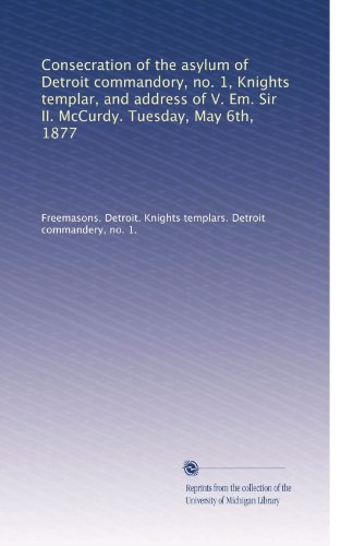 Consecration of the asylum of Detroit commandory, no. 1, Knights templar, and address of V. Em. Sir II. McCurdy. Tuesday, May 6th, 1877