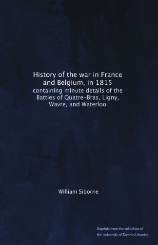 History of the war in France and Belgium, in 1815: containing minute details of the Battles of Quatre-Bras, Ligny, Wavre, and Waterloo