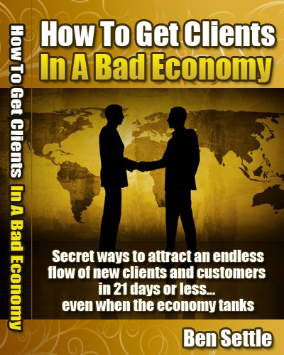 How to Get Clients in a Bad Economy - Secret Ways to Attract an Endless Flow of New Clients and Customers in 21 Days or Less... Even When the Economy Tanks