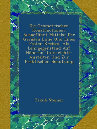 Die Geometrischen Konstructionen: Ausgeführt Mittelst Der Geraden Linie Und Eines Festen Kreises, Als Lehrgegenstand Auf Höheren Unterrichts-Anstalten Und Zur Praktischen Benutzung