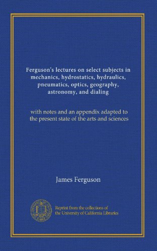 Ferguson's lectures on select subjects in mechanics, hydrostatics, hydraulics, pneumatics, optics, geography, astronomy, and dialing (v.2): with notes ... to the present state of the arts and sciences