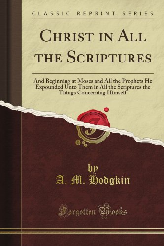 Christ in All the Scriptures: And Beginning at Moses and All the Prophets He Expounded Unto Them in All the Scriptures the Things Concerning Himself (Classic Reprint)