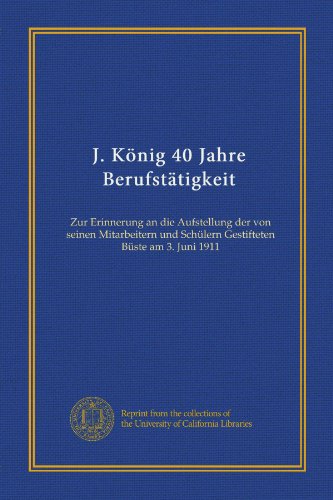 J. König 40 Jahre Berufstätigkeit: Zur Erinnerung an die Aufstellung der von seinen Mitarbeitern und Schülern Gestifteten Büste am 3. Juni 1911 (German Edition)