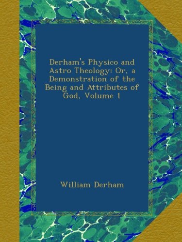 Derham's Physico and Astro Theology: Or, a Demonstration of the Being and Attributes of God, Volume 1