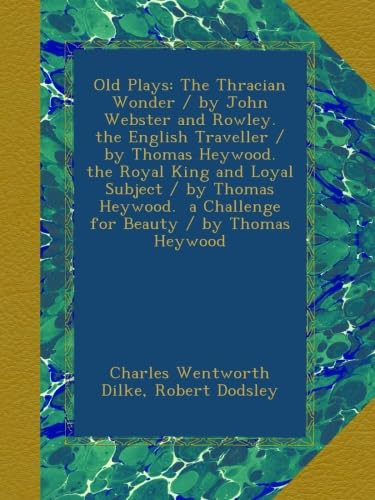 Old Plays: The Thracian Wonder / by John Webster and Rowley. the English Traveller / by Thomas Heywood. the Royal King and Loyal Subject / by Thomas ... a Challenge for Beauty / by Thomas Heywood
