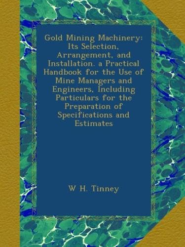 Gold Mining Machinery: Its Selection, Arrangement, and Installation. a Practical Handbook for the Use of Mine Managers and Engineers, Including ... Preparation of Specifications and Estimates