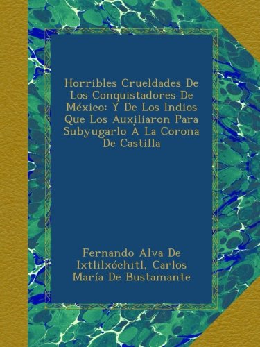 Horribles Crueldades De Los Conquistadores De México: Y De Los Indios Que Los Auxiliaron Para Subyugarlo À La Corona De Castilla