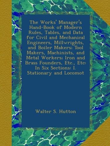 The Works' Manager's Hand-Book of Modern Rules, Tables, and Data for Civil and Mechanical Engineers, Millwrights, and Boiler Makers; Tool Makers, Machinists, and Metal Workers; Iron and Brass Founders, Etc., Etc: In Six Sections: I. Stationary and Locomot