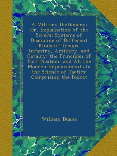 A Military Dictionary: Or, Explaination of the Several Systems of Discipline of Different Kinds of Troops, Infantry, Artillery, and Cavalry; the ... the Science of Tactics: Comprising the Pocket