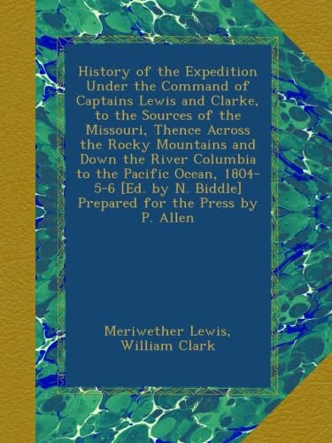 History of the Expedition Under the Command of Captains Lewis and Clarke, to the Sources of the Missouri, Thence Across the Rocky Mountains and Down the River Columbia to the Pacific Ocean, 1804-5-6 [Ed. by N. Biddle] Prepared for the Press by P. Allen