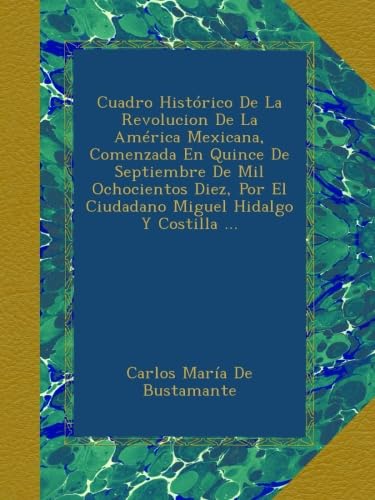 Cuadro Histórico De La Revolucion De La América Mexicana, Comenzada En Quince De Septiembre De Mil Ochocientos Diez, Por El Ciudadano Miguel Hidalgo Y Costilla ...