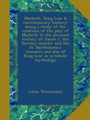 Macbeth, King Lear & contemporary history; being a study of the relations of the play of Macbeth to the personal history of James I, the Darnley murder and the St. Bartholomew massacre and also of King Lear as symbolic mythology