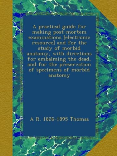 A practical guide for making post-mortem examinations [electronic resource] and for the study of morbid anatomy, with directions for embalming the ... preservation of specimens of morbid anatomy