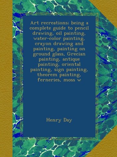 Art recreations; being a complete guide to pencil drawing, oil painting, water-color painting, crayon drawing and painting, painting on ground glass, Grecian painting, antique painting, oriental painting, sign painting, theorem painting, ferneries, moss w