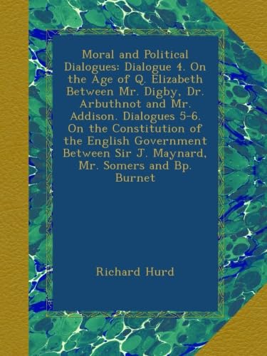 Moral and Political Dialogues: Dialogue 4. On the Age of Q. Elizabeth Between Mr. Digby, Dr. Arbuthnot and Mr. Addison. Dialogues 5-6. On the ... Sir J. Maynard, Mr. Somers and Bp. Burnet