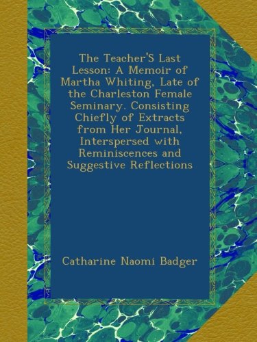 The Teacher'S Last Lesson: A Memoir of Martha Whiting, Late of the Charleston Female Seminary. Consisting Chiefly of Extracts from Her Journal, ... with Reminiscences and Suggestive Reflections