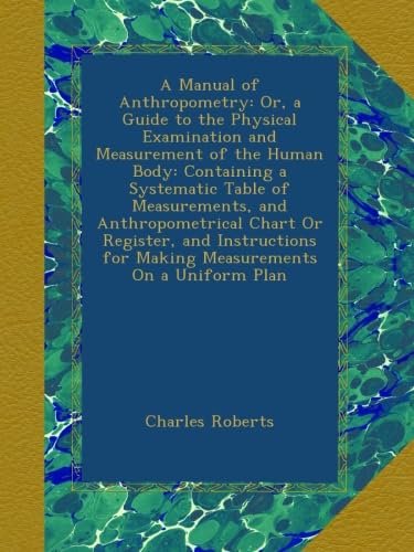 A Manual of Anthropometry: Or, a Guide to the Physical Examination and Measurement of the Human Body: Containing a Systematic Table of Measurements, ... for Making Measurements On a Uniform Plan