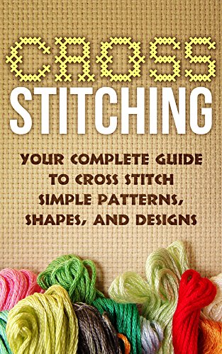 Cross Stitch:Your Complete Guide to Cross Stitch Simple Patterns, Shapes, and Designs (Cross Stitch): Cross Stitch (Cross-Stitch, Embroidery, Needlepoint, Needlework, Crafts Hobbies and Home Book 1)