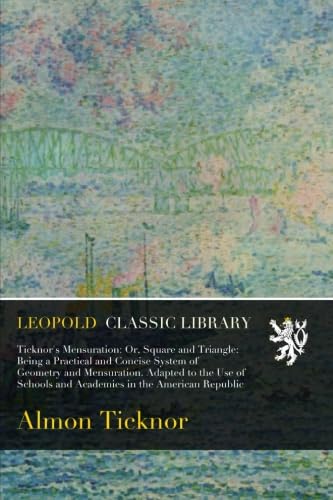 Ticknor's Mensuration: Or, Square and Triangle: Being a Practical and Concise System of Geometry and Mensuration. Adapted to the Use of Schools and Academies in the American Republic