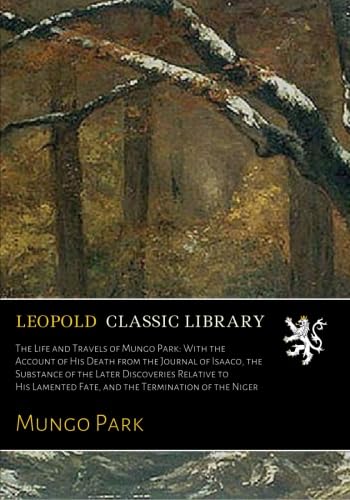 The Life and Travels of Mungo Park: With the Account of His Death from the Journal of Isaaco, the Substance of the Later Discoveries Relative to His Lamented Fate, and the Termination of the Niger