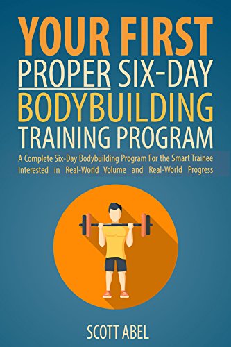 Your First Proper Six-Day Bodybuilding Training Program: A Complete Six-Day Bodybuilding Program for the Smart Trainee Interested in Real-World Volume and Real-World Progress