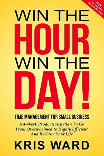 Win The Hour Win The Day - Time Management For Small Business: A 4-Week Productivity Plan to Go from Overwhelmed to Highly Efficient and Reclaim Your Life