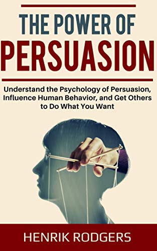 The Power of Persuasion: Understand the Psychology of Persuasion, Influence Human Behavior, and Get Others to Do What You Want