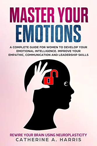 Master Your Emotions: A Complete Guide for Women to Develop Your Emotional Intelligence. Improve Your Empathy, Communication, and Leadership Skills & Rewire Your Brain Using Neuroplasticity