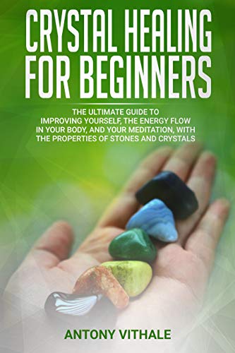 CRYSTAL HEALING FOR BEGINNERS: THE ULTIMATE GUIDE TO IMPROVING YOURSELF, THE ENERGY FLOW IN YOUR BODY, AND YOUR MEDITATION, WITH THE PROPERTIES OF STONES AND CRYSTALS